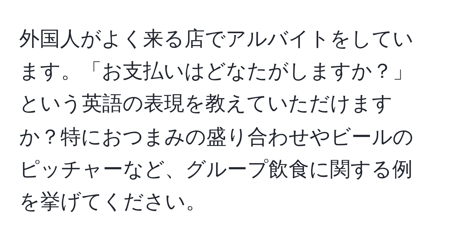 外国人がよく来る店でアルバイトをしています。「お支払いはどなたがしますか？」という英語の表現を教えていただけますか？特におつまみの盛り合わせやビールのピッチャーなど、グループ飲食に関する例を挙げてください。