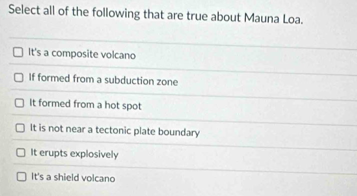 Select all of the following that are true about Mauna Loa.
It's a composite volcano
If formed from a subduction zone
It formed from a hot spot
It is not near a tectonic plate boundary
It erupts explosively
It's a shield volcano