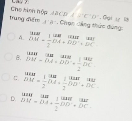 Cầu 7:
Cho hình hộp ABCD A'B'C'D' , Gọi ự là
trung điểm A'B'. Chọn đầng thức đứng:
A. beginarrayr uur DM= 1/2 DA+DD'+DC.endarray
B. beginarrayr uuruuuuur DM=DA+DD'+ 1/2 DC.endarray
C. beginarrayr uur DM= 1/2 DA+ 1/2 DD+DC.endarray
D. beginarrayr uuruuruunendarray +frac DMendarray beginarrayr uur DM=DAendarray beginarrayr ⊥ uurendarray beginarrayr uur endarray endarray 