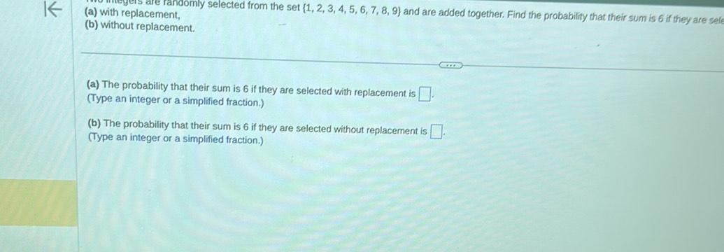 legers are randomly selected from the set  1,2,3,4,5,6,7,8,9 and are added together. Find the probability that their sum is 6 if they are sel 
(a) with replacement, 
(b) without replacement. 
(a) The probability that their sum is 6 if they are selected with replacement is □. 
(Type an integer or a simplified fraction.) 
(b) The probability that their sum is 6 if they are selected without replacement is □. 
(Type an integer or a simplified fraction.)