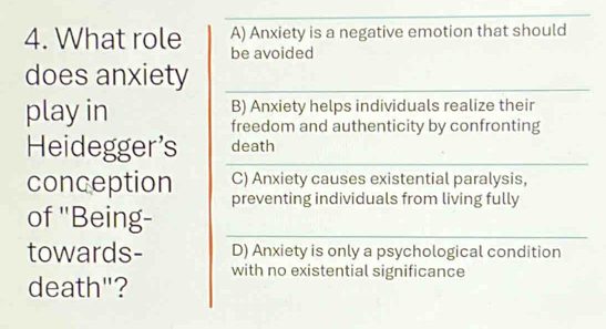 A) Anxiety is a negative emotion that should
4. What role be avoided
does anxiety
play in B) Anxiety helps individuals realize their
freedom and authenticity by confronting
Heidegger's death
conception C) Anxiety causes existential paralysis,
of ''Being- preventing individuals from living fully
towards- D) Anxiety is only a psychological condition
death"? with no existential significance