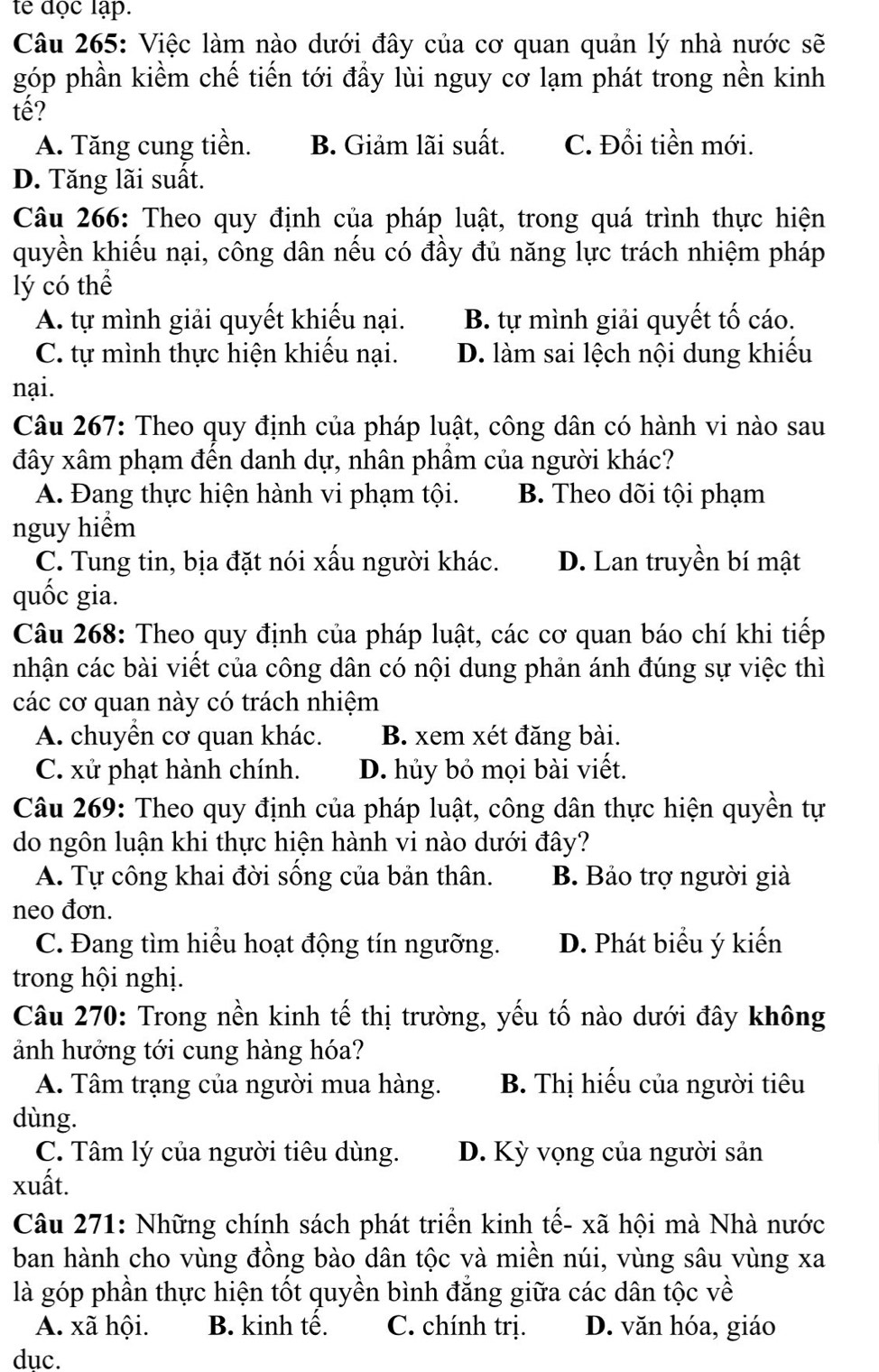 te đọc lập.
Câu 265: Việc làm nào dưới đây của cơ quan quản lý nhà nước sẽ
góp phần kiềm chế tiến tới đầy lùi nguy cơ lạm phát trong nền kinh
tế?
A. Tăng cung tiền. B. Giảm lãi suất. C. Đổi tiền mới.
D. Tăng lãi suất.
Câu 266: Theo quy định của pháp luật, trong quá trình thực hiện
quyền khiếu nại, công dân nếu có đầy đủ năng lực trách nhiệm pháp
lý có thể
A. tự mình giải quyết khiếu nại. B. tự mình giải quyết tố cáo.
C. tự mình thực hiện khiếu nại. D. làm sai lệch nội dung khiếu
nại.
Câu 267: Theo quy định của pháp luật, công dân có hành vi nào sau
đây xâm phạm đến danh dự, nhân phầm của người khác?
A. Đang thực hiện hành vi phạm tội. B. Theo dõi tội phạm
nguy hiểm
C. Tung tin, bịa đặt nói xấu người khác. D. Lan truyền bí mật
quốc gia.
Câu 268: Theo quy định của pháp luật, các cơ quan báo chí khi tiếp
nhận các bài viết của công dân có nội dung phản ánh đúng sự việc thì
các cơ quan này có trách nhiệm
A. chuyển cơ quan khác. B. xem xét đăng bài.
C. xử phạt hành chính. D. hủy bỏ mọi bài viết.
Câu 269: Theo quy định của pháp luật, công dân thực hiện quyền tự
do ngôn luận khi thực hiện hành vi nào dưới đây?
A. Tự công khai đời sống của bản thân. B. Bảo trợ người giả
neo đơn.
C. Đang tìm hiểu hoạt động tín ngưỡng. D. Phát biểu ý kiến
trong hội nghị.
Câu 270: Trong nền kinh tế thị trường, yếu tố nào dưới đây không
ảnh hướng tới cung hàng hóa?
A. Tâm trạng của người mua hàng.  B. Thị hiếu của người tiêu
dùng.
C. Tâm lý của người tiêu dùng. D. Kỳ vọng của người sản
xuất.
Câu 271: Những chính sách phát triển kinh tế- xã hội mà Nhà nước
ban hành cho vùng đồng bào dân tộc và miền núi, vùng sâu vùng xa
là góp phần thực hiện tốt quyền bình đẳng giữa các dân tộc về
A. xã hội. B. kinh tế. C. chính trị. D. văn hóa, giáo
duc.