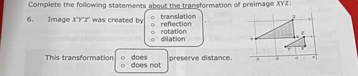 Complete the following statements about the transformation of preimage XYZ :
6. Image X'Y'Z' was created by translation
reflection
rotation
dilation 
This transformation does preserve distance.
does not