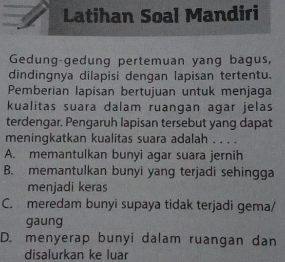 Latihan Soal Mandiri
Gedung-gedung pertemuan yang bagus,
dindingnya dilapisi dengan lapisan tertentu.
Pemberian lapisan bertujuan untuk menjaga
kualitas suara dalam ruangan agar jelas
terdengar. Pengaruh lapisan tersebut yang dapat
meningkatkan kualitas suara adalah . . . .
A. memantulkan bunyi agar suara jernih
B. memantulkan bunyi yang terjadi sehingga
menjadi keras
C. meredam bunyi supaya tidak terjadi gema/
gaung
D. menyerap bunyi dalam ruangan dan
disalurkan ke luar