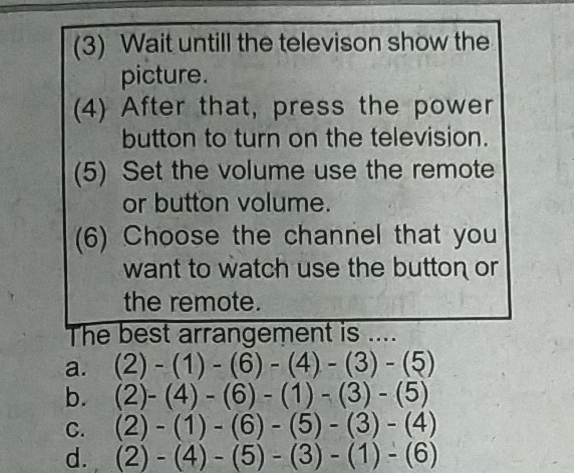 (3) Wait untill the televison show the
picture.
(4) After that, press the power
button to turn on the television.
(5) Set the volume use the remote
or button volume.
(6) Choose the channel that you
want to watch use the button or
the remote.
The best arrangement is ....
a. (2)-(1)-(6)-(4)-(3)-(5)
b. (2)-(4)-(6)-(1)-(3)-(5)
C. (2)-(1)-(6)-(5)-(3)-(4)
d. (2)-(4)-(5)-(3)-(1)-(6)