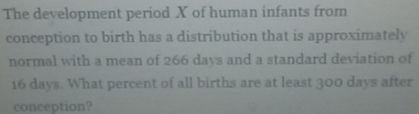 The development period X of human infants from 
conception to birth has a distribution that is approximately 
normal with a mean of 266 days and a standard deviation of
16 days. What percent of all births are at least 300 days after 
conception?