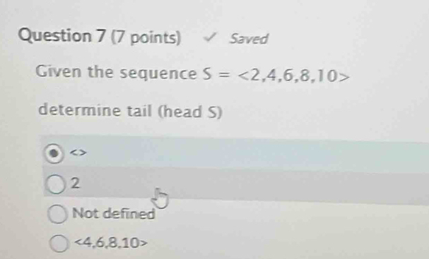 Saved
Given the sequence S=<2,4,6,8,10>
determine tail (head S)
2
Not defined
<4,6,8,10>