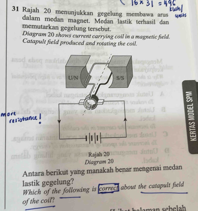 Rajah 20 menunjukkan gegelung membawa arus 
dalam medan magnet. Medan lastik terhasil dan 
memutarkan gegelung tersebut. 
Diagram 20 shows current carrying coil in a magnetic field. 
Catapult field produced and rotating the coil. 
a 
Antara berikut yang manakah benar mengenai medan 
lastik gegelung? 
Which of the following is correct about the catapult field 
of the coil?