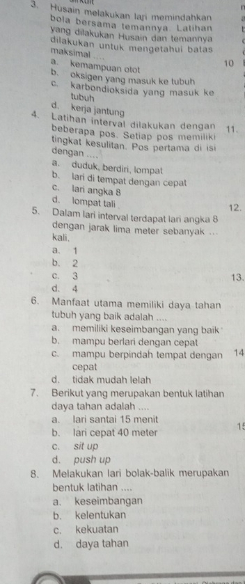 Husain melakukan lari memindahkan
bola bersama temannya. Latíhan
yang dilakukan Husain dan temannya
dilakukan untuk mengetahui batas
maksimal .... a. kemampuan oto
10
b. oksigen yang masuk ke tubuh
c. karbondioksida yang masuk ke
tubuh
d. kerja jantung
4. Latihan interval dilakukan dengan 11.
beberapa pos. Setiap pos memiliki
tingkat kesulitan. Pos pertama di isi
dengan ....
a. duduk, berdiri, lompat
b. lari di tempat dengan cepat
c. lari angka 8 d. lompat tali 
12.
5. Dalam lari interval terdapat lari angka 8
dengan jarak lima meter sebanyak ...
kali.
a. 1
b. 2
c. 3 13.
d. 4
6. Manfaat utama memiliki daya tahan
tubuh yang baik adalah ....
a. memiliki keseimbangan yang baik
b. mampu berlari dengan cepat
c. mampu berpindah tempat dengan 14
cepat
d. tidak mudah lelah
7. Berikut yang merupakan bentuk latihan
daya tahan adalah ....
a. lari santai 15 menit
15
b. lari cepat 40 meter
c. sit up
d. push up
8. Melakukan lari bolak-balik merupakan
bentuk latihan ....
a. keseimbangan
b. kelentukan
c. kekuatan
d. daya tahan