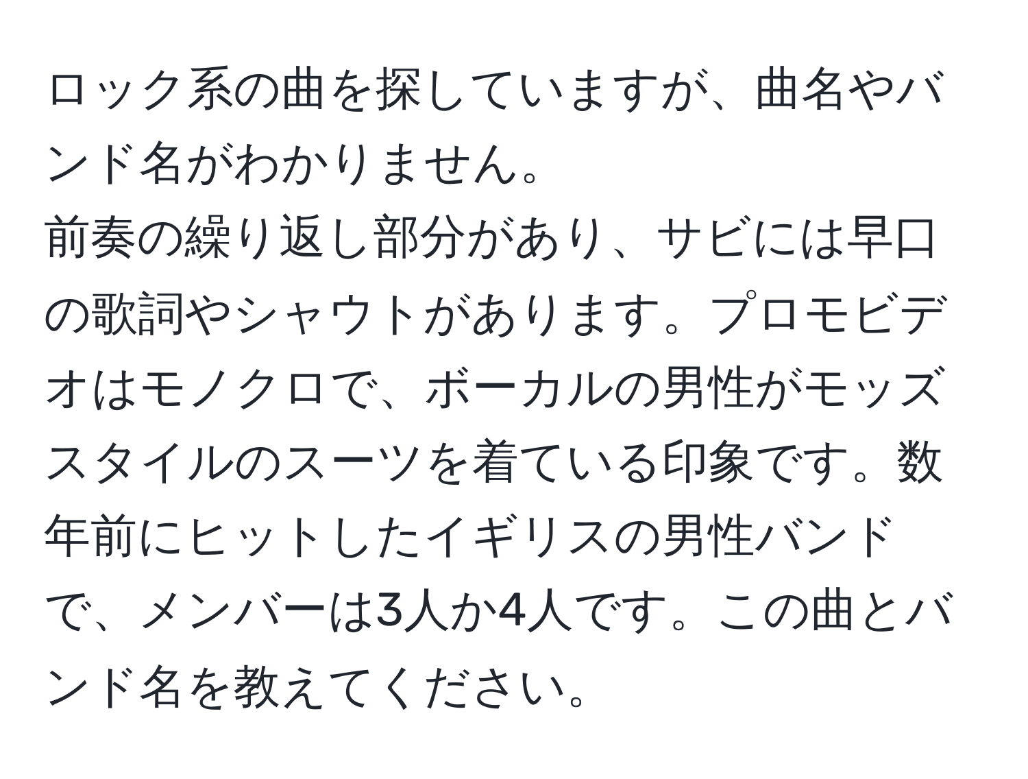 ロック系の曲を探していますが、曲名やバンド名がわかりません。 
前奏の繰り返し部分があり、サビには早口の歌詞やシャウトがあります。プロモビデオはモノクロで、ボーカルの男性がモッズスタイルのスーツを着ている印象です。数年前にヒットしたイギリスの男性バンドで、メンバーは3人か4人です。この曲とバンド名を教えてください。