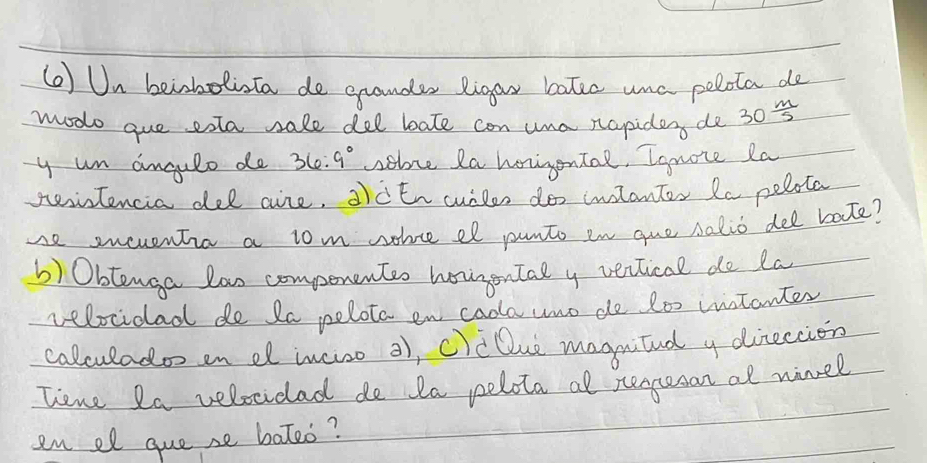 () Un beinholiota de grander ligar bater unc polota de 
modo gue exta sale del bate can una napidery de 30 m/5 
y un angulo de 36:9° sebue Ra horigonTal, Ignote la 
peintencia del aire, 2ctn cuilen do intanter Ra pelota 
se sweventia a tom wohce el punto in que salio dee bate? 
b) Obtenga lao compenenter hoirgontal y verlical do la 
velocidad de 2a pelota en cadla uno de t00 intanter 
calculado en el incise 2), c)cDue magnitnd y dineccion 
lene 2a velocidad do la pelota al rerpeson at ninel 
en el gue se bateo?