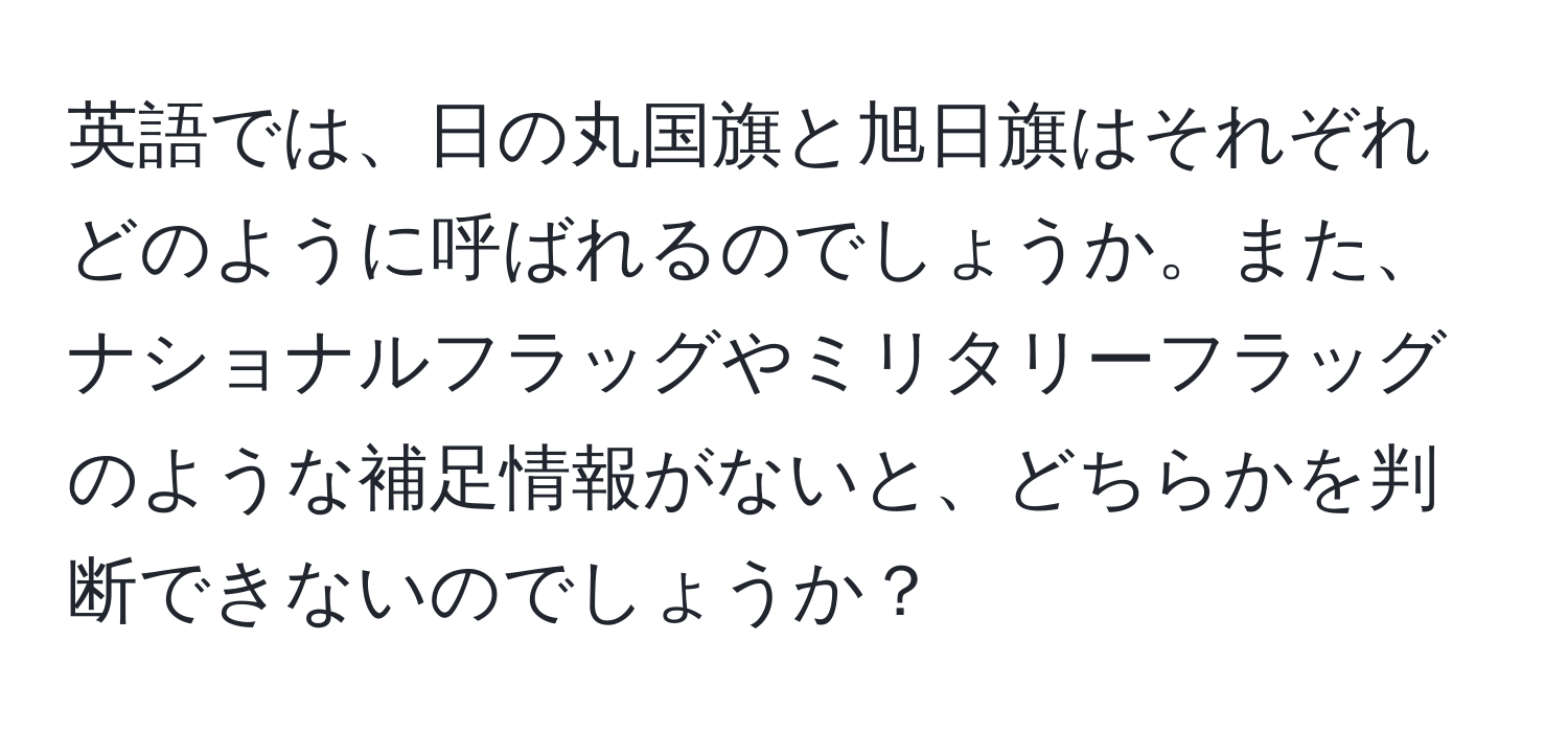 英語では、日の丸国旗と旭日旗はそれぞれどのように呼ばれるのでしょうか。また、ナショナルフラッグやミリタリーフラッグのような補足情報がないと、どちらかを判断できないのでしょうか？