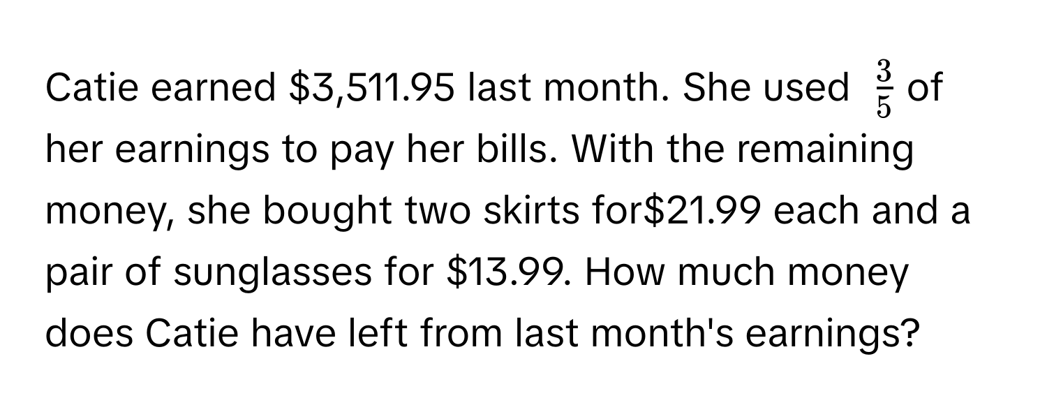 Catie earned $3,511.95 last month. She used $ 3/5 $ of her earnings to pay her bills. With the remaining money, she bought two skirts for $21.99 each and a pair of sunglasses for $13.99. How much money does Catie have left from last month's earnings?