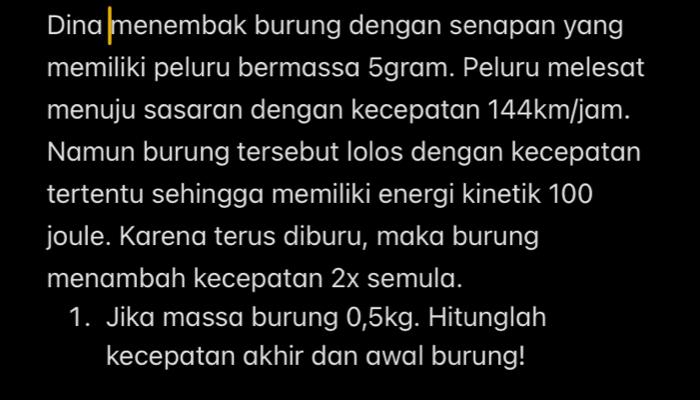 Dina menembak burung dengan senapan yang 
memiliki peluru bermassa 5gram. Peluru melesat 
menuju sasaran dengan kecepatan 144km/jam. 
Namun burung tersebut lolos dengan kecepatan 
tertentu sehingga memiliki energi kinetik 100
joule. Karena terus diburu, maka burung 
menambah kecepatan 2x semula. 
1. Jika massa burung 0,5kg. Hitunglah 
kecepatan akhir dan awal burung!