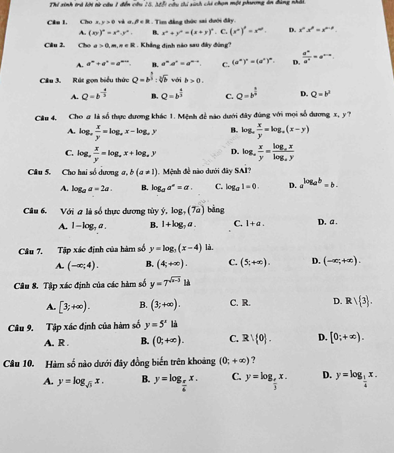 Thi sinh trả lời từ câu 1 đến cầu 18. Mỗi câu thí sinh chi chọn một phương án đùng nhải.
Câu 1. Cho x,y>0 và alpha .beta ∈ R. Tìm đẳng thức sai dưới đây.
A. (xy)^n=x^n.y^n. B. x^a+y^a=(x+y)^a. C. (x^(alpha))^beta =x^(alpha θ). D. x^nx^n=x^(n-p).
Câu 2. Cho a>0,m,n∈ R. Khẳng định nào sau đây đúng?
A. a^m+a^n=a^(m+n). B. a^m· a^n=a^(m-n). C. (a^n)^n=(a^n)^m. D.  a^m/a^n =a^(n-n).
Câu 3. Rút gọn biểu thức Q=b^(frac 5)3:sqrt[3](b) với b>0.
A. Q=b^(-frac 4)3 B. Q=b^(frac 4)3 C. Q=b^(frac 5)9 D. Q=b^2
Câu 4. Cho a lashat o thực dương khác 1. Mệnh đề nào dưới đây đúng với mọi số dương x, y?
A. log _a x/y =log _ax-log _ay log _a x/y =log _a(x-y)
B.
C. log _a x/y =log _ax+log _ay log _a x/y =frac log _axlog _ay
D.
Câu 5. Cho hai số dương a, b(a!= 1) Mệnh đề nào dưới đây S iAI ?
A. log _aa=2a. B. log _aa^a=alpha . C. log _a1=0. D. a^(log _a)b=b.
Câu 6. Với a là số thực dương tủy ý, log _7(7a) bằng
A. 1-log _7a. B. 1+log _7a. C. 1+a. D. a .
Câu 7. Tập xác định của hàm số y=log _3(x-4) là.
A. (-∈fty ;4). B. (4;+∈fty ). C. (5;+∈fty ). D. (-∈fty ;+∈fty ).
Câu 8. Tập xác định của các hàm số y=7^(sqrt(x-3))1a
A. [3;+∈fty ). B. (3;+∈fty ). C. R. D. R/ 3 .
Câu 9. Tập xác định của hàm số y=5^x là
A. R .
B. (0;+∈fty ). C. Rvee  0 . D. [0;+∈fty ).
Câu 10. Hàm số nào dưới đây đồng biến trên khoảng (0;+∈fty ) ?
A. y=log _sqrt(3)x. B. y=log _ π /6 x. C. y=log _ e/3 x. D. y=log _ 1/4 x.