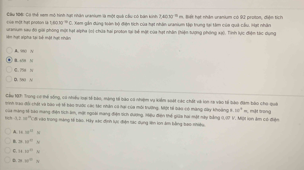 Có thể xem mô hình hạt nhân uranium là một quả cầu có bán kính 7, 40.10^(-15)m. Biết hạt nhân uranium có 92 proton, điện tích
của một hạt proton là 1,60.10^(-19)C. Xem gần đúng toàn bộ điện tích của hạt nhân uranium tập trung tại tâm của quả cầu. Hạt nhân
uranium sau đó giải phóng một hạt alpha (α) chứa hai proton tại bề mặt của hạt nhân (hiện tượng phóng xạ). Tính lực điện tác dụng
lên hạt alpha tại bể mặt hạt nhân
A. 980 N. B. 658 N
C. 758 N
D. 580 N
Câu 107: Trong cơ thể sống, có nhiều loại tế bào, màng tế bào có nhiệm vụ kiểm soát các chất và ion ra vào tế bào đảm bảo cho quá
trinh trao đổi chất và bảo vệ tế bào trước các tác nhân có hại của môi trường. Một tế bào có màng dày khoảng 8.10^(-9)m , mặt trong
của màng tế bào mang điện tích âm, mặt ngoài mang điện tích dương. Hiệu điện thế giữa hai mặt này bằng 0,07 V. Một ion âm có điện
tích -3, 2.10^(-19) Cơi vào trong màng tế bào. Hãy xác định lực điện tác dụng lên ion âm bằng bao nhiêu.
A. 14.10^(-12)N
B. 28.10^(-12)N
C、 14.10^(-13)N
D. 28.10^(-13)N