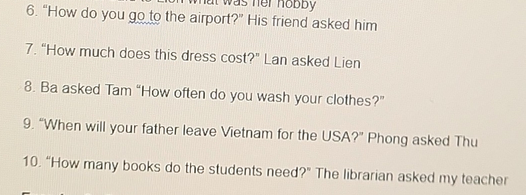 wat was her hobby . 
6. “How do you go to the airport?” His friend asked him 
7. “How much does this dress cost?” Lan asked Lien 
8. Ba asked Tam “How often do you wash your clothes?” 
9. “When will your father leave Vietnam for the USA?” Phong asked Thu 
10. “How many books do the students need?” The librarian asked my teacher