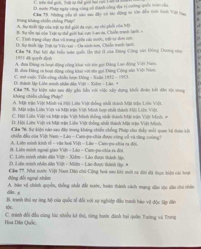 C. trên thể giới, Trật tự thể giới hai cực I-an-ta nhân
D. nước Pháp ngày cảng cũng cố thành công địa vị cường quốc toàn câu. A
Câu 73. Những yếu tố nào sau đây có tác động to lớn đến tình hình Việt Nam ập
trong kháng chiến chống Pháp?
β.
A. Sự thiết lập của trật tự thế giới đa cực, sự chi phối của Mỹ. vệ
B. Sự tồn tại của Trật tự thế giới hai cực I-an-ta, Chiến tranh lạnh. x C
C. Tình trạng chạy đua vũ trang giữa các nước, trật tự đơn cực. D.
D. Sự thiết lập Trật tự Véc-xai - Oa-sinh-tơn, Chiến tranh lạnh. yū
Câu 74. Đại hội đại biểu toàn quốc lần thứ II của Đảng Cộng sản Đông Dương năm C
1951 đã quyết định lur
A. đưa Đảng ra hoạt động công khai với tên gọi Đảng Lao động Việt Nam. A
B. đưa Đảng ra hoạt động công khai với tên gọi Đảng Cộng sản Việt Nam. B
C. mở cuộc Tiến công chiến lược Đông - Xuân 1952 - 1953. C
D. thành lập Liên minh nhân dân Việt - Xiêm - Lào. × D
Câu 75. Sự kiện nào sau đây gắn liền với việc xây dựng khối đoàn kết dân tộc trong C
kháng chiến chống Pháp? n
A. Mặt trận Việt Minh và Hội Liên Việt thống nhất thành Mặt trận Liên Việt.
B. Mặt trận Liên Việt và Mặt trận Việt Mình hợp nhất thành Hội Liên Việt.
C. Hội Liên Việt và Mặt trận Việt Minh thống nhất thành Mặt trận Việt Minh. ×
D. Hội Liên Việt và Mặt trận Liên Việt thống nhất thành Mặt trận Việt Minh.
Câu 76. Sự kiện nào sau đây trong kháng chiến chống Pháp cho thấy mối quan hệ đoàn kết
chiến đầu của Việt Nam - Lào - Cam-pu-chia được củng cố và tăng cường?
A. Liên minh kinh tế - văn hoá Việt - Lảo - Cam-pu-chia ra đời.
B. Liên minh ngoại giao Việt - Lào - Cam-pu-chia ra đời.
C. Liên minh nhân dân Việt - Xiêm - Lào được thành lập.
D. Liên minh nhân dân Việt - Miên - Lào được thành lập. x
Câu 77. Nhà nước Việt Nam Dân chủ Cộng hoà sau khi mới ra đời đã thực hiện các hoạt
động đối ngoại nhằm
A. bảo vệ chính quyền, thống nhất đất nước, hoàn thành cách mạng dân tộc dân chủ nhân
dân, x
B. tranh thủ sự ủng hộ của quốc tế đối với sự nghiệp đấu tranh bảo vệ độc lập dân
tộc.
C. tránh đổi đầu cùng lúc nhiều kẻ thù, từng bước đánh bại quân Tưởng và Trung
Hoa Dân Quốc.
