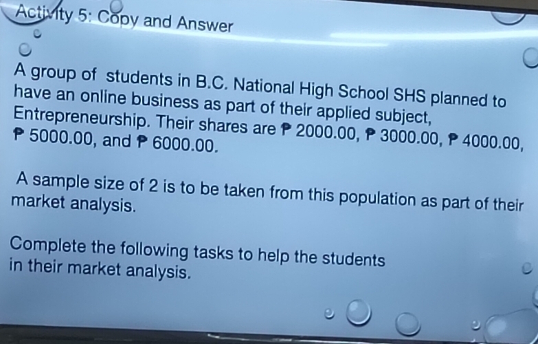 Activity 5: Copy and Answer 
A group of students in B.C. National High School SHS planned to 
have an online business as part of their applied subject, 
Entrepreneurship. Their shares are P 2000.00, P 3000.00, P 4000.00,
P5000.00, and P 6000.00. 
A sample size of 2 is to be taken from this population as part of their 
market analysis. 
Complete the following tasks to help the students 
in their market analysis.