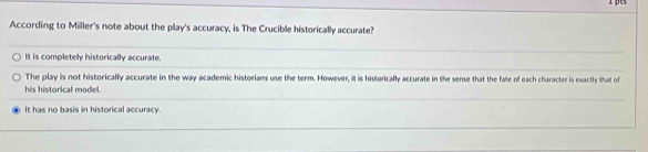 pes
According to Miller's note about the play's accuracy, is The Crucible historically accurate?
It is completely historically accurate.
The play is not historically accurate in the way academic historians use the term. However, it is historically accurate in the sense that the fate of each character is exactly that of
his historical model.
It has no basis in historical accuracy.