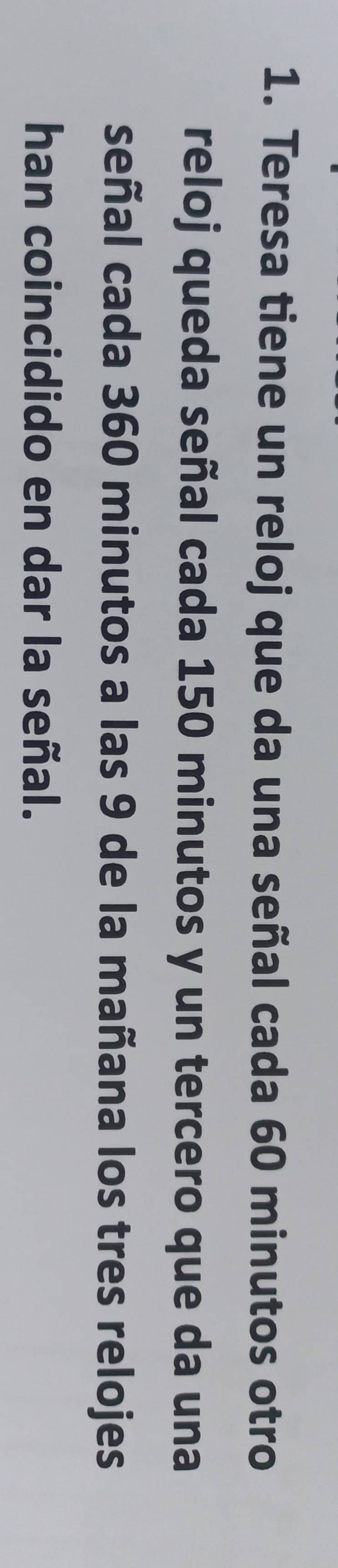 Teresa tiene un reloj que da una señal cada 60 minutos otro 
reloj queda señal cada 150 minutos y un tercero que da una 
señal cada 360 minutos a las 9 de la mañana los tres relojes 
han coincidido en dar la señal.