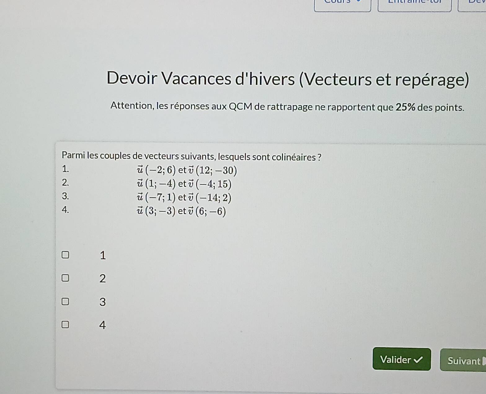 Devoir Vacances d'hivers (Vecteurs et repérage)
Attention, les réponses aux QCM de rattrapage ne rapportent que 25% des points.
Parmi les couples de vecteurs suivants, lesquels sont colinéaires ?
1.
vector u(-2;6) et vector v(12;-30)
2.
vector u(1;-4) et vector v(-4;15)
3.
vector u(-7;1) et vector v(-14;2)
4.
vector u(3;-3) et vector v(6;-6)
1
2
3
4
Valider Suivant