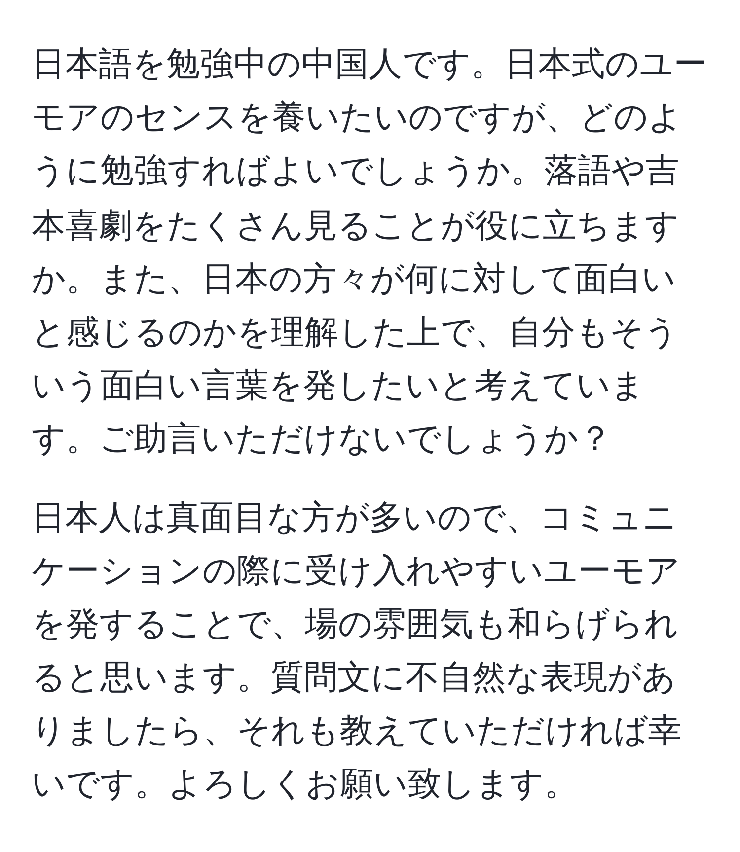 日本語を勉強中の中国人です。日本式のユーモアのセンスを養いたいのですが、どのように勉強すればよいでしょうか。落語や吉本喜劇をたくさん見ることが役に立ちますか。また、日本の方々が何に対して面白いと感じるのかを理解した上で、自分もそういう面白い言葉を発したいと考えています。ご助言いただけないでしょうか？

日本人は真面目な方が多いので、コミュニケーションの際に受け入れやすいユーモアを発することで、場の雰囲気も和らげられると思います。質問文に不自然な表現がありましたら、それも教えていただければ幸いです。よろしくお願い致します。