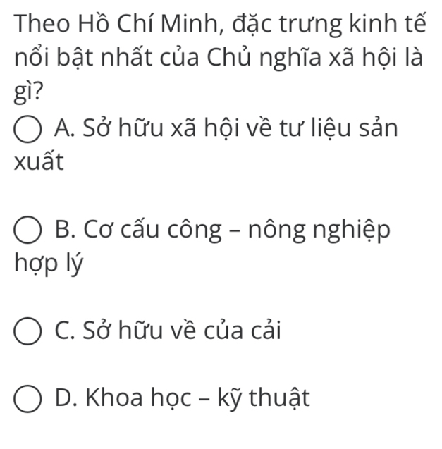 Theo Hồ Chí Minh, đặc trưng kinh tế
nổi bật nhất của Chủ nghĩa xã hội là
gì?
A. Sở hữu xã hội về tư liệu sản
xuất
B. Cơ cấu công - nông nghiệp
hợp lý
C. Sở hữu về của cải
D. Khoa học - kỹ thuật