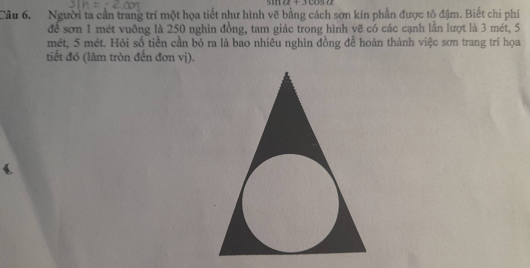 sin alpha +3cos alpha
Câu 6. Người ta cần trang trí một họa tiết như hình vẽ bằng cách sơn kín phần được tô đậm. Biết chi phí 
để sơn 1 mét vuông là 250 nghìn đồng, tam giác trong hình vẽ có các cạnh lần lượt là 3 mét, 5
mét, 5 mét. Hỏi số tiền cần bỏ ra là bao nhiêu nghìn đồng để hoàn thành việc sơn trang trí họa 
tiết đó (làm tròn đến đơn vị).