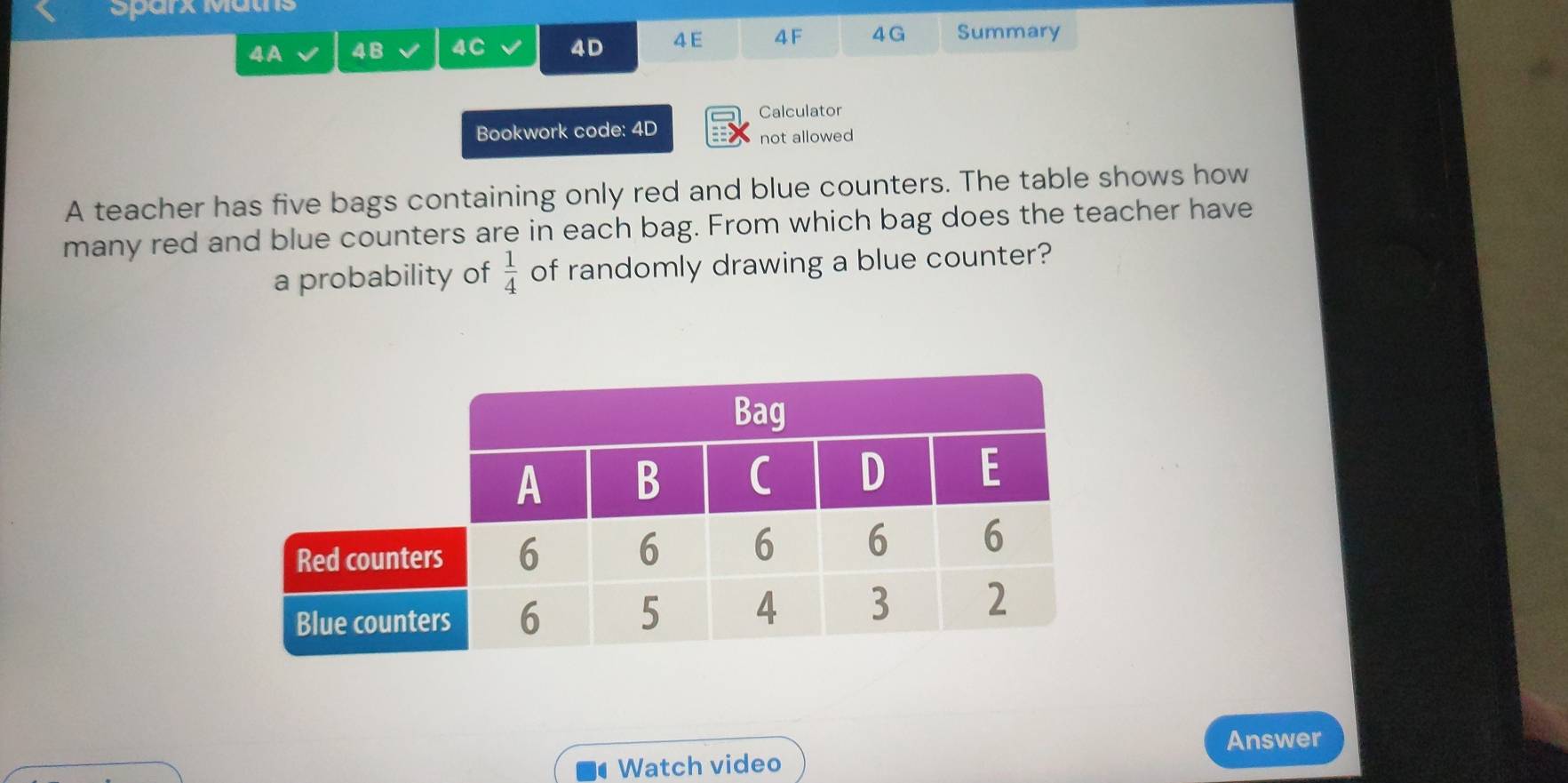 Sparx Mätns 
4A 4B 4C 4D 4 E 4F 4 G Summary 
Calculator 
Bookwork code: 4D not allowed 
A teacher has five bags containing only red and blue counters. The table shows how 
many red and blue counters are in each bag. From which bag does the teacher have 
a probability of  1/4  of randomly drawing a blue counter? 
Answer 
Watch video