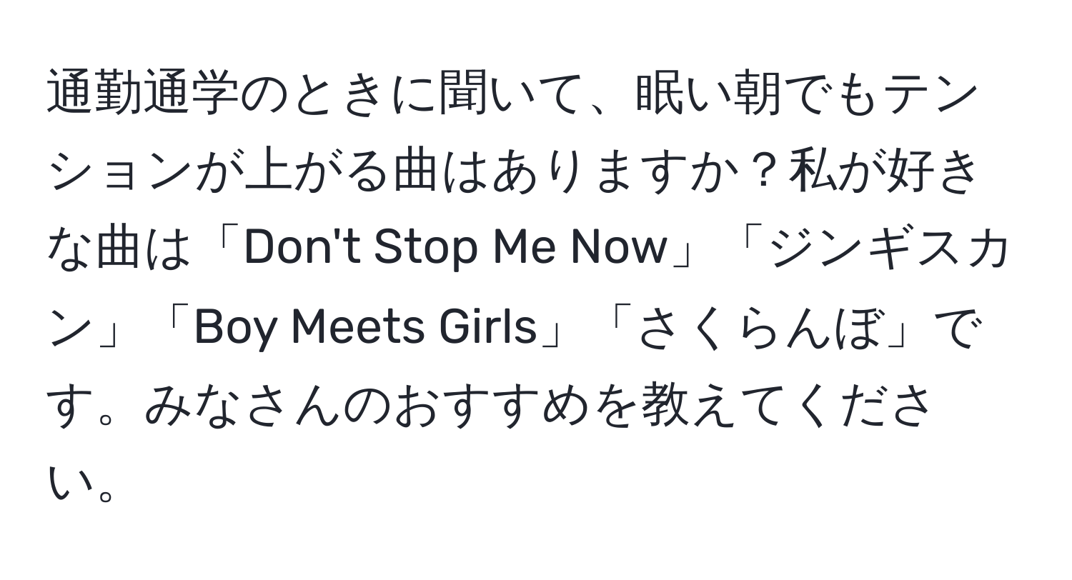 通勤通学のときに聞いて、眠い朝でもテンションが上がる曲はありますか？私が好きな曲は「Don't Stop Me Now」「ジンギスカン」「Boy Meets Girls」「さくらんぼ」です。みなさんのおすすめを教えてください。