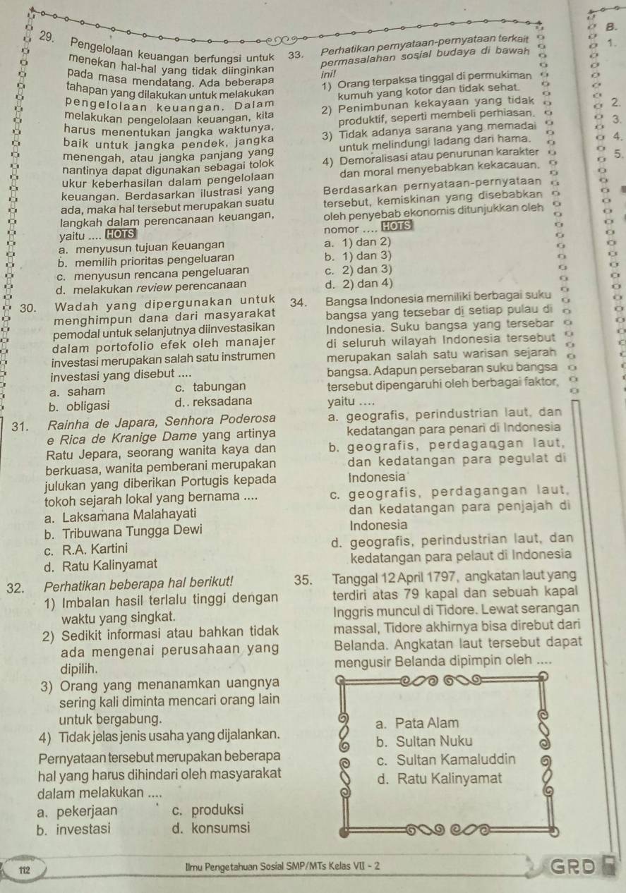 Pengelolaan keuangan berfunqsi untuk 33. Perhatikan peryataan-pernyataan terkait 1.
menekan hal-hal yang tidak diinginkan
permasalahan sosial budaya di bawah a
ini!
pada masa mendatang. Ada beberapa
1) Orang terpaksa tinggal di permukiman
tahapan yang dilakukan untuk melakukan o
kumuh yang kotor dan tidak sehat.
pengelolaan keuangan. Dalam
melakukan pengelolaan keuangan, kita 2) Penimbunan kekayaan yang tidak a 2.
harus menentukan jangka waktunya. produktif, seperti membeli perhiasan. a 3.
baik untuk jangka pendek, jangka 3) Tidak adanya sarana yang memadai
menengah, atau jangka panjang yang untuk melindungi ladang dari hama.
4.
nantinya dapat digunakan sebagai tolok 4) Demoralisasi atau penurunan karakter a 0 5.
ukur keberhasilan dalam pengelolaan dan moral menyebabkan kekacauan.
keuangan. Berdasarkan ilustrasi yang Berdasarkan pernyataan-pernyataan G
ada, maka hal tersebut merupakan suatu tersebut, kemiskinan yang disebabkan D
langkah dalam perencanaan keuangan,
yaitu .... HOTS oleh penyebab ekonomis ditunjukkan oleh
nomor .... HOTS
a. menyusun tujuan keuangan a. 1) dan 2)
b. memilih prioritas pengeluaran b. 1) dan 3)
?
c. menyusun rencana pengeluaran c. 2) dan 3) G
d. melakukan review perencanaan d. 2) dan 4)
30. Wadah yang dipergunakan untuk 34. Bangsa Indonesia memiliki berbagai suku 0
menghimpun dana dari masyarakat bangsa yang tersebar di setiap pulau di
pemodal untuk selanjutnya diinvestasikan Indonesia. Suku bangsa yang tersebar
dalam portofolio efek oleh manajer di seluruh wilayah Indonesia tersebut f
C
investasi merupakan salah satu instrumen merupakan salah satu warisan sejarah
investasi yang disebut .... bangsa. Adapun persebaran suku bangsa
a. saham c. tabungan tersebut dipengaruhi oleh berbagai faktor,
b. obligasi d. . reksadana yaitu ....
31. Rainha de Japara, Senhora Poderosa a. geografis, perindustrian laut, dan
e Rica de Kranige Dame yang artinya kedatangan para penari di Indonesia
Ratu Jepara, seorang wanita kaya dan b. geografis, perdagangan laut,
berkuasa, wanita pemberani merupakan dan kedatangan para pegulat di
julukan yang diberikan Portugis kepada Indonesia
tokoh sejarah lokal yang bernama .... c. geografis, perdagangan laut,
a. Laksamana Malahayati dan kedatangan para penjajah di
b. Tribuwana Tungga Dewi Indonesia
c. R.A. Kartini d. geografis, perindustrian laut, dan
d. Ratu Kalinyamat kedatangan para pelaut di Indonesia
32. Perhatikan beberapa hal berikut! 35. Tanggal 12 April 1797, angkatan laut yang
1) Imbalan hasil terlalu tinggi dengan terdiri atas 79 kapal dan sebuah kapal
waktu yang singkat. Inggris muncul di Tidore. Lewat serangan
2) Sedikit informasi atau bahkan tidak massal, Tidore akhirnya bisa direbut dari
ada mengenai perusahaan yang Belanda. Angkatan laut tersebut dapat
dipilih. mengusir Belanda dipimpin oleh ....
3) Orang yang menanamkan uangnya
sering kali diminta mencari orang lain
untuk bergabung. a. Pata Alam
4) Tidak jelas jenis usaha yang dijalankan.
b. Sultan Nuku
Pernyataan tersebut merupakan beberapa c. Sultan Kamaluddin
haI yang harus dihindari oleh masyarakat d. Ratu Kalinyamat
dalam melakukan ....
a. pekerjaan c. produksi
b. investasi d. konsumsi
112 Ilmu Pengetahuan Sosial SMP/MTs Kelas VII - 2 GRD