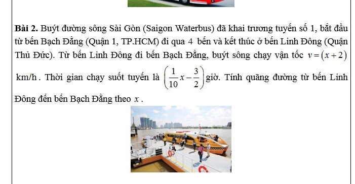 Buýt đường sông Sài Gòn (Saigon Waterbus) đã khai trương tuyển số 1, bắt đầu 
từ bến Bạch Đằng (Quận 1, TP.HCM) đi qua 4 bến và kết thúc ở bến Linh Đông (Quận 
Thủ Đức). Từ bến Linh Đông đi bến Bạch Đằng, buýt sông chạy vận tốc v=(x+2)
km/h. Thời gian chạy suốt tuyển là ( 1/10 x- 3/2 ) giờ. Tính quãng đường từ bến Linh 
Đông đến bến Bạch Đằng theo x.