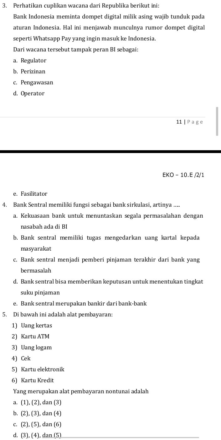 Perhatikan cuplikan wacana dari Republika berikut ini:
Bank Indonesia meminta dompet digital milik asing wajib tunduk pada
aturan Indonesia. Hal ini menjawab munculnya rumor dompet digital
seperti Whatsapp Pay yang ingin masuk ke Indonesia.
Dari wacana tersebut tampak peran BI sebagai:
a. Regulator
b. Perizinan
c. Pengawasan
d. Operator
11 | P a g e
EKO - 10.E /2/1
e. Fasilitator
4. Bank Sentral memiliki fungsi sebagai bank sirkulasi, artinya .....
a. Kekuasaan bank untuk menuntaskan segala permasalahan dengan
nasabah ada di BI
b. Bank sentral memiliki tugas mengedarkan uang kartal kepada
masyarakat
c. Bank sentral menjadi pemberi pinjaman terakhir dari bank yang
bermasalah
d. Bank sentral bisa memberikan keputusan untuk menentukan tingkat
suku pinjaman
e. Bank sentral merupakan bankir dari bank-bank
5. Di bawah ini adalah alat pembayaran:
1) Uang kertas
2) Kartu ATM
3) Uang logam
4) Cek
5) Kartu elektronik
6) Kartu Kredit
Yang merupakan alat pembayaran nontunai adalah
a. (1), (2), dan (3)
b. (2), (3), dan (4)
c. (2), (5), dan (6)
d. (3), (4), dan (5)