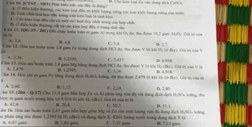 D. Chơ kim loại Zn vào dung dịch CuSOu.
Câu 10, [CTST - SBT] Phát biểu nào sau đây là đùng?
A. Ở điều kiện thường, các kim loại đều có khổi lượng riêng lớn hơn khối lượng riêng của nước.
H. Tính chấa hoá học đặ: trung của kim loại là tính khử
C. Cáu kim loại đều chi có một oxi hoá duy nhất trong các hợp chất.
D. Ở điều kiện thường, tắt cả các kim loại đều ở trạng thái rần.
Câu 11. (QG.19 - 201) ) Đổi chảy hoàn toàn m gam Al trong khi O_2 du, thu được 10,2 gam Al_2O_3 Giá trị của
en là
A. 3,6 B. 4,8. C. 5,4. D. 2,7.
Câu 12. Hảa tan huàn tuán 2,8 gam Fe trong dung địch HCi dư, thu được V lit khi H_2 (ở đkc). Giá trị của V
A. 3.36 B. 1.2395 C. 7,437. D. 4,958.
Cầu 13. Hòu tm hoàn toàn 2,4 gam Mỹ bằng dung dịch HCl dư, thu được V lít khí H_2 (đkc). Giả trị của V là
A. 2,479 B. 1,2395. C. 3,36. D. 4,958.
Cầu 14. Hòa tan m gam Fe bằng dung dịch H_2SO_4 loàng, dư thư được 2,479 lit khí H_2 (ở đke). Giá trị của m
a
A. 5,60. B. 1,12 C. 2,24. D. 2,80.
Cần 15. (204 - Q.17) Cho 11,9 gam hỗn hợp Zn và Al phản ứng vừm đã với dụng dịch dịch H_2SO_4 laing, thu
lược m gam muối trung hòa và 9,916 lít khi H_2 (đke). Giá trị của m là
A. 42,6 B. 70.8 C. 50,3. D. 51,1.
Tău 16. Hòa tan hoàn toán 2,43 gam bỗn hợp gồm Mg và Zn vào một lượng vừa đủ dung dịch H_2SO_4 loǎng,
au phản ứng thu được 1,2395 lt H₂ (đkc) và dung địch X. Khổi lượng muỗi trong dung dịch X là
A. 4,83 gam. B. 5,83 gam. C. 7,33 gam. D. 7,23 gam.