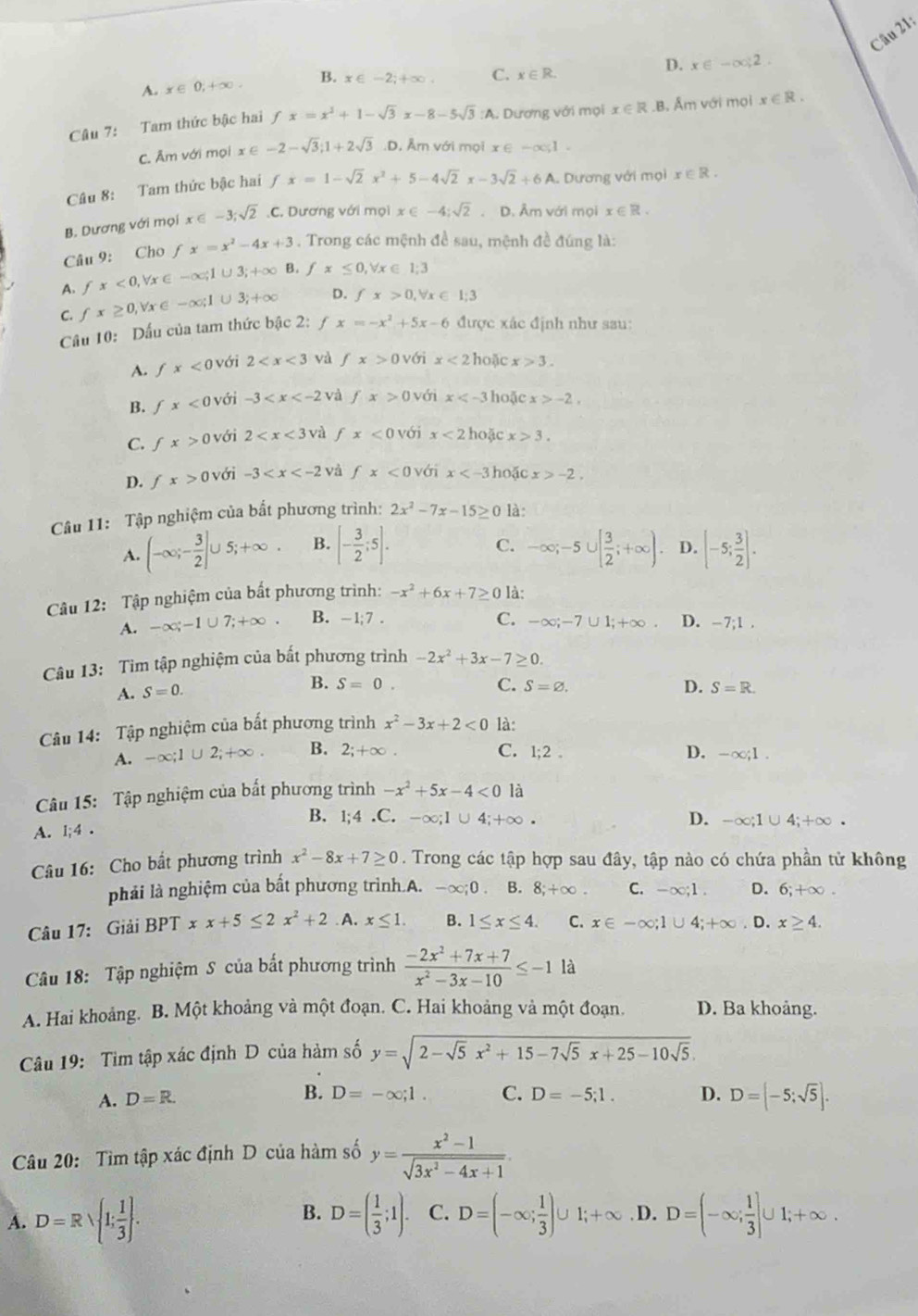 D. x∈ -∈fty ,2.
A. x∈ 0,+∈fty . B. x∈ -2;+∈fty . C. x∈ R.
Câu 7: Tam thức bậc hai fx=x^3+1-sqrt(3)x-8-5sqrt(3):A A. Dương với mọi x∈ R .B. Âm với mọi x∈ R.
C. Âm với mọi x∈ -2-sqrt(3);1+2sqrt(3) D. Âm với mọi x∈ -∈fty ,1
Câu 8: Tam thức bậc hai fx=1-sqrt(2)x^2+5-4sqrt(2)x-3sqrt(2)+6A Dương với mọi x∈ R.
B. Dương với mọi x∈ -3;sqrt(2).C. *. Dương với mọi x∈ -4;sqrt(2). D. Âm với mọi x∈ R.
Câu 9: Cho fx=x^2-4x+3. Trong các mệnh đề sau, mệnh đề đúng là:
A. fx<0,forall x∈ -∈fty ;1∪ 3;+∈fty B. fx≤ 0 Vx∈ 1:3
C. fx≥ 0,v x∈ -∈fty ;1∪ 3;+∈fty D. fx>0,forall x∈ l;3
Cầu 10: Dấu của tam thức bậc 2: f x=-x^2+5x-6 được xác định như sau:
A. fx<0</tex>  với 2 và fx>0 với x<2</tex> hoặc x>3.
B. fx<0</tex> với -3 và fx>0 với x hoặc x>-2.
C. fx>0 với 2 và fx<0</tex> với x<2</tex> hoặc x>3.
D. fx>0 với -3 và fx<0</tex> với x hoặc x>-2.
Câu 11: Tập nghiệm của bất phương trình: 2x^2-7x-15≥ 0 là:
C.
A. (-∈fty ;- 3/2 ]∪ 5;+∈fty . B. [- 3/2 ;5]. -∈fty ;-5∪ [ 3/2 ;+∈fty ). D. [-5; 3/2 ].
Câu 12: Tập nghiệm của bất phương trình: -x^2+6x+7≥ 0 là:
A. -∈fty ;-1∪ 7;+∈fty . B. - 1;7 . C. -∈fty ;-7∪ 1;+∈fty . D. -7;1,
Câu 13: Tìm tập nghiệm của bất phương trình -2x^2+3x-7≥ 0.
B.
C. S=varnothing .
A. S=0. S=0. D. S=R.
Câu 14: Tập nghiệm của bất phương trình x^2-3x+2<0</tex> là:
D.
A. -∈fty ;1∪ 2;+∈fty B. 2;+∈fty . C. 1;2 -∈fty ;1.
Câu 15: Tập nghiệm của bất phương trình -x^2+5x-4<0</tex> là
B.
D.
A. l;4 . 1:4 .C. -∈fty ;1∪ 4;+∈fty · -∈fty ;1∪ 4;+∈fty
Câu 16: Cho bất phương trình x^2-8x+7≥ 0. Trong các tập hợp sau đây, tập nào có chứa phần tử không
phải là nghiệm của bất phương trình.A. -∈fty ;0. B. 8;+∈fty . C. -∈fty ;1. D. 6;+∈fty .
Câu 17: Giải BPT xx+5≤ 2x^2+2 A. x≤ 1. B. 1≤ x≤ 4. C. x∈ -∈fty ;1∪ 4;+∈fty. D. x≥ 4.
Câu 18: Tập nghiệm S của bất phương trình  (-2x^2+7x+7)/x^2-3x-10 ≤ -1 là
A. Hai khoảng. B. Một khoảng và một đoạn. C. Hai khoảng và một đoạn. D. Ba khoảng.
Câu 19: Tìm tập xác định D của hàm số y=sqrt(2-sqrt 5)x^2+15-7sqrt(5)x+25-10sqrt(5).
A. D=R.
B. D=-∈fty ;1. C. D=-5;1. D. D=[-5;sqrt(5)].
Câu 20: Tìm tập xác định D của hàm số y= (x^2-1)/sqrt(3x^2-4x+1) .
B.
A. D=Rvee  1; 1/3  . D=( 1/3 ;1). C. D=(-∈fty ; 1/3 )∪ 1;+∈fty. D. D=(-∈fty ; 1/3 ]∪ 1;+∈fty .