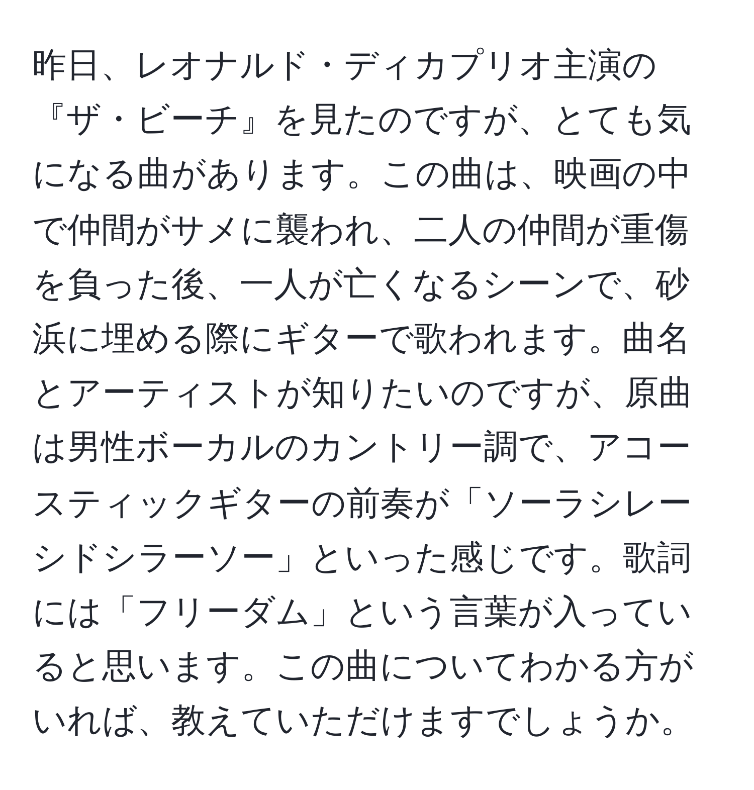 昨日、レオナルド・ディカプリオ主演の『ザ・ビーチ』を見たのですが、とても気になる曲があります。この曲は、映画の中で仲間がサメに襲われ、二人の仲間が重傷を負った後、一人が亡くなるシーンで、砂浜に埋める際にギターで歌われます。曲名とアーティストが知りたいのですが、原曲は男性ボーカルのカントリー調で、アコースティックギターの前奏が「ソーラシレーシドシラーソー」といった感じです。歌詞には「フリーダム」という言葉が入っていると思います。この曲についてわかる方がいれば、教えていただけますでしょうか。