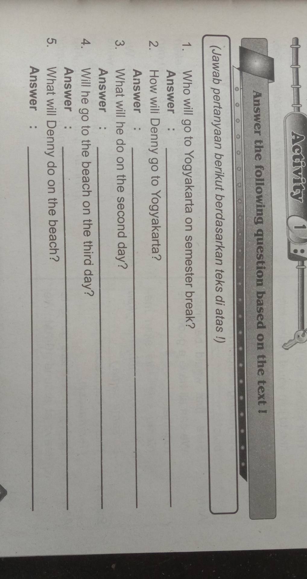 Activity 1 
Answer the following question based on the text ! 
(Jawab pertanyaan berikut berdasarkan teks di atas !) 
1. Who will go to Yogyakarta on semester break? 
Answer :_ 
2. How wili Denny go to Yogyakarta? 
Answer :_ 
3. What will he do on the second day? 
Answer :_ 
4. Will he go to the beach on the third day? 
Answer :_ 
5. What will Denny do on the beach? 
Answer :_