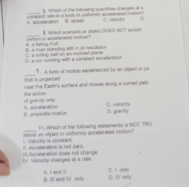 + Which of the following quantities changes at a
_constant rate in a body in uniformly accelerated motion?
A. acceleration B. speed C. velocity D.
_
Which scenario or object DOES NOT exhibit
uniformily accelerated motion?
A. a falling fruit
B. a man standing still in an escalator
C. a rolling ball on an inclined plane
D. a car running with a constant acceleration
_
9 . A form of motion experienced by an object or pa
that is projected
near the Earth's surface and moves along a curved path
the action
of gravity only.
A. acceleration C. velocity
B. projectile mation D. gravity
_
1 Which of the following statements is NOT TRU
about an object in uniformly accelerated motion?
1. Velocity is constant.
II. Accaleration is not zaro.
iI.Acceleration does not change.
IV. Velocity changes at a rate.
A. I and II C. I only
B. III and IV only D. IV only