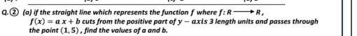 ② (a) if the straight line which represents the function f where f:Rto R,
f(x)=ax+b cuts from the positive part of y - axis 3 length units and passes through 
the point (1,5) , find the values of a and b.