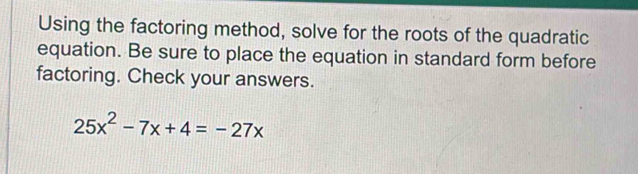 Using the factoring method, solve for the roots of the quadratic 
equation. Be sure to place the equation in standard form before 
factoring. Check your answers.
25x^2-7x+4=-27x