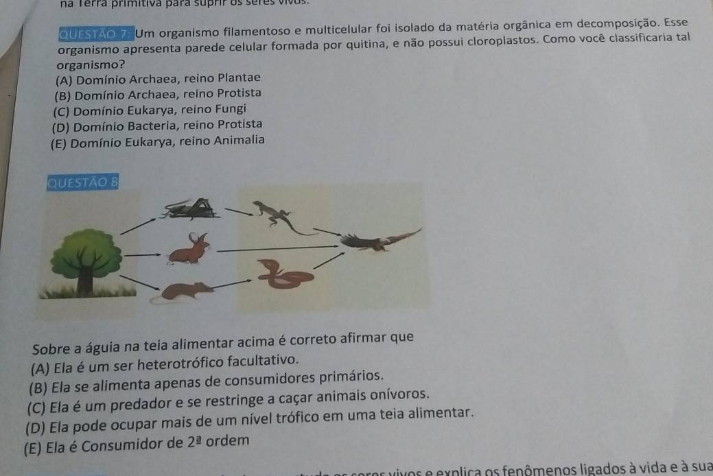 na Terra primítiva para supriros serês vivos
QUESTAO 7. Um organismo filamentoso e multicelular foi isolado da matéria orgânica em decomposição. Esse
organismo apresenta parede celular formada por quitina, e não possui cloroplastos. Como você classificaria tal
organismo?
(A) Domínio Archaea, reino Plantae
(B) Domínio Archaea, reino Protista
(C) Domínio Eukarya, reino Fungi
(D) Domínio Bacteria, reino Protista
(E) Domínio Eukarya, reino Animalia
Sobre a águia na teia alimentar acima é correto afirmar que
(A) Ela é um ser heterotrófico facultativo.
(B) Ela se alimenta apenas de consumidores primários.
(C) Ela é um predador e se restringe a caçar animais onívoros.
(D) Ela pode ocupar mais de um nível trófico em uma teia alimentar.
(E) Ela é Consumidor de 2^(_ a) ordem
as vivos e explica os fenômenos ligados à vida e à sua