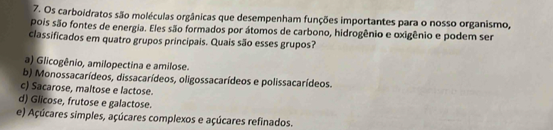 Os carboidratos são moléculas orgânicas que desempenham funções importantes para o nosso organismo,
pois são fontes de energia. Eles são formados por átomos de carbono, hidrogênio e oxigênio e podem ser
classificados em quatro grupos principais. Quais são esses grupos?
a) Glicogênio, amilopectina e amilose.
b) Monossacarídeos, dissacarídeos, oligossacarídeos e polissacarídeos.
c) Sacarose, maltose e lactose.
d) Glicose, frutose e galactose.
e) Açúcares simples, açúcares complexos e açúcares refinados.