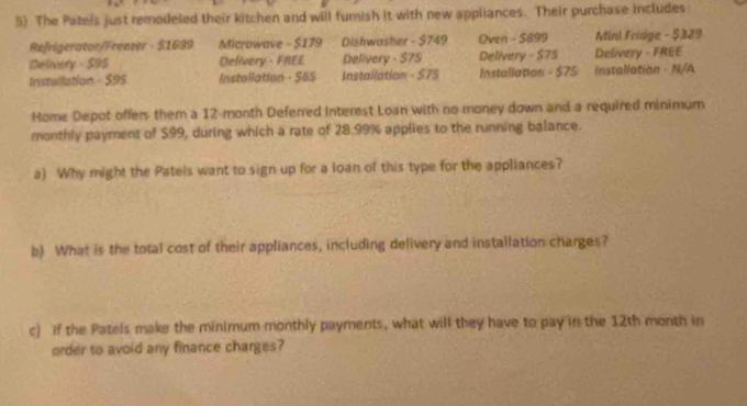 The Patels just remodeled their kitchen and will fumish it with new appliances. Their purchase includes: 
Refrigerator/Frenzer - $1699 Microwave - $179 Dishwasher - $749 Oven - 5699 Minl Fridge - $329
Delivery - S95 Delivery - FREE Pelivery - $75 Delivery - $75 Delivery - FREE 
Installation - 595 Installation - $65 Installation - $75 Installation - $75 a Installation - N/A 
Home Depot offers them a 12-month Deferred Interest Loan with no money down and a required minimum 
monthly payment of $99, during which a rate of 28.99% applies to the running balance. 
a) Why might the Patels want to sign up for a loan of this type for the appliances? 
b) What is the total cost of their appliances, including delivery and installation charges? 
c) if the Patels make the minimum monthly payments, what will they have to pay in the 12th month in 
order to avoid any finance charges?