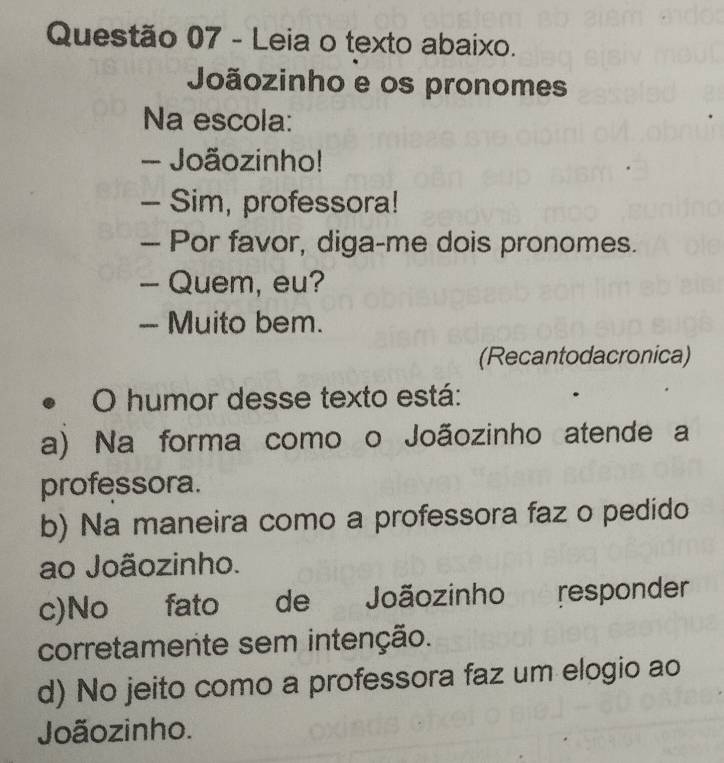 Leia o texto abaixo.
Joãozinho e os pronomes
Na escola:
- Joãozinho!
- Sim, professora!
— Por favor, diga-me dois pronomes.
- Quem, eu?
- Muito bem.
(Recantodacronica)
• O humor desse texto está:
a) Na forma como o Joãozinho atende a
professora.
b) Na maneira como a professora faz o pedido
ao Joãozinho.
c)No fato de Joãozinho responder
corretamente sem intenção.
d) No jeito como a professora faz um elogio ao
Joãozinho.