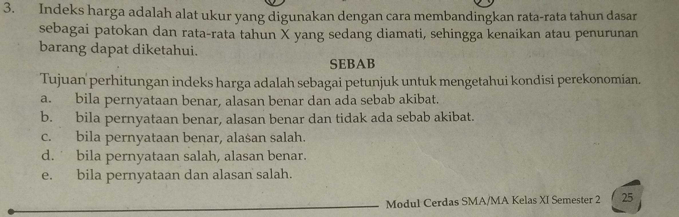 Indeks harga adalah alat ukur yang digunakan dengan cara membandingkan rata-rata tahun dasar
sebagai patokan dan rata-rata tahun X yang sedang diamati, sehingga kenaikan atau penurunan
barang dapat diketahui.
SEBAB
Tujuan' perhitungan indeks harga adalah sebagai petunjuk untuk mengetahui kondisi perekonomian.
a. bila pernyataan benar, alasan benar dan ada sebab akibat.
b. bila pernyataan benar, alasan benar dan tidak ada sebab akibat.
c. bila pernyataan benar, alašan salah.
d.˙ bila pernyataan salah, alasan benar.
e. bila pernyataan dan alasan salah.
Modul Cerdas SMA/MA Kelas XI Semester 2 25