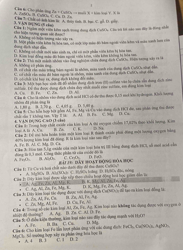 Cho phản ứng Zn+CuSO_4to mu X+kim o iY,X là
A. ZnSO_4.B.CuSO_4 ₄. C. Cu. D. Zn.
Câu 7: Chất có ánh kim là: A. thủy tinh. B. bạc. C. gỗ. D. giấy.
3. VẠN DỤNG (5 câu)
Câu 1:1 Ngâm một viên kẽm sạch trong dung dịch CuSO_4 Câu trả lời nào sau đây là đúng nhất
cho hiện tượng quan sát được?
A. Không có hiện tượng nào xảy ra.
B. Một phần viên kẽm bị hòa tan, có một lớp màu đỏ bám ngoài viên kẽm và màu xanh lam của
dung dịch nhạt dần.
C. Không có chất mới nào sinh ra, chỉ có một phần viên kẽm bị hòa tan.
D. Kim loại đồng màu đỏ bám ngoài viên kẽm, viên kẽm không bị hòa tan.
Câu 2: Thả một mảnh nhôm vào ồng nghiệm chứa dung dịch CuSO₄. Hiện tượng xây ra là
A. không có phản ứng.
B. có chất rắn màu trắng bám ngoài lá nhôm, màu xanh của dung dịch CuSO₄ nhạt dẫn.
C. có chất rắn màu đỏ bám ngoài lá nhôm, màu xanh của dung dịch CuSO4 nhạt dẫn.
D. có chất khí bay ra, dung dịch không đổi màu.
Câu 3: Một bạn học sinh đã đổ nhầm dung dịch iron (II) sulfate vào lọ chứa sẵn dung dịch zinc
sulfate. Để thu được dung dịch chứa duy nhất muối zinc sulfate, em dùng kim loại
A. Cu. B. Fe. C. Zn. D. Al.
Câu 4: Cho lá nhôm vào dung dịch acid HCl có dư thu được 0,15 mol khí hydrogen. Khối lượng
nhôm đã phản ứng là
A. 1,80 g. B. 2,70 g. C. 4,05 g. D. 5,40 g.
Câu 5: Cho hỗn hợp bột gồm Al, Fe, Mg và Cu vào dung dịch HCl dư, sau phản ứng thu được
chất rắn T không tan. Vậy T là:  A. Al. B. Fe. C. Mg. D. Cu.
4. VẠN DUNG CAO (3 câu)
Câu 1: Trong hợp chất oxide của kim loại A thì oxygen chiếm 17,02% theo khối lượng. Kim
loại A là A. Cu. B. Zn. C. K. D. Na.
Cầu 2: Để oxi hóa hoàn toàn một kim loại R thành oxide phải dùng một lượng oxygen bằng
40% lượng kim loại đã dùng. R là kim loại nào sau đây?
A. Fe. B. Al. C. Mg. D. Ca.
Câu 3: Hòa tan 5,1g oxide của một kim loại hóa trị III bằng dung dịch HCl, số mol acid cần
dùng là 0,3 mol. Công thức phân tử của oxide đó là
A. Fe₂O3. B. Al_2O_3. C. Cr_2O_3. D. FeO.
bài 19: dây hoạt động hóa học
Câu 1: Từ Cu và hoá chất nào dưới đây để thu được CuS 60 ?
A. Mg SO_4 B Al_2(SO_4) C. H_2SO_4 loãng D. H_2SO_4 dặc, nóng
Câu 2: Dãy kim loại được sắp xếp theo chiều hoạt động hoá học giảm dần là:
A. Ag, Fe, Zn, Al, Mg, K. B. K, Mg, A 1.2r , Fe, Ag
C. Ag, Al, Zn, Fe, Mg, K. D. K, Mg, Fe, Zn, Al, Ag.
Câu 3: Dãy kim loại tác dụng được với dung dịch Cu(NO_3) 02 để tạo ra kim loại đồng là:
A. Zn, Al, Fe, Cu. B. Zn, Al, Fe, Ag.
C. Zn, Mg, Al, Fe. D. Cu, Fe, Al.
Câu 4: Trong số các kim loại Al, Zn, Fe, Ag. Kim loại nào không tác dụng được với oxygen ở
nhiệt độ thường? A. Ag. B. Zn. C. Al. D. Fe.
Câu 5: Ở điều kiện thường, kim loại nào sau đây tác dụng mạnh với H_2O 1 
A. Fe. B. Ba. C. Cu. D. Mg.
Câu 6: Cho kim loại Fe lần lượt phản ứng với các dùng dịch: FeCl_3, Cu(NO_3)_2,AgNO_3,
MgCl₂. Số trường hợp xảy ra phản ứng hóa học là
A. 4 B. 3 C. 1 D. 2