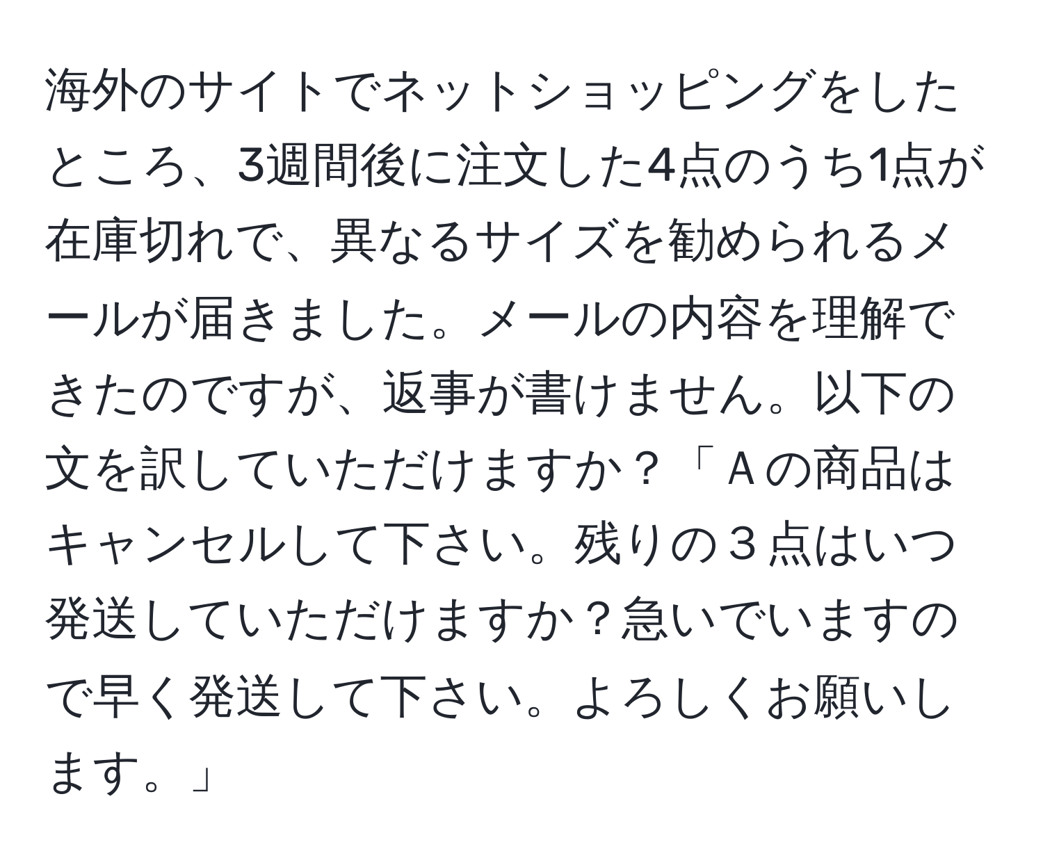 海外のサイトでネットショッピングをしたところ、3週間後に注文した4点のうち1点が在庫切れで、異なるサイズを勧められるメールが届きました。メールの内容を理解できたのですが、返事が書けません。以下の文を訳していただけますか？「Ａの商品はキャンセルして下さい。残りの３点はいつ発送していただけますか？急いでいますので早く発送して下さい。よろしくお願いします。」