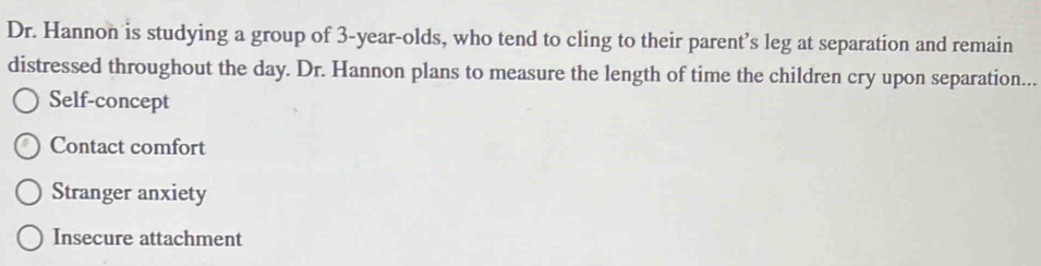 Dr. Hannon is studying a group of 3-year -olds, who tend to cling to their parent’s leg at separation and remain
distressed throughout the day. Dr. Hannon plans to measure the length of time the children cry upon separation...
Self-concept
Contact comfort
Stranger anxiety
Insecure attachment