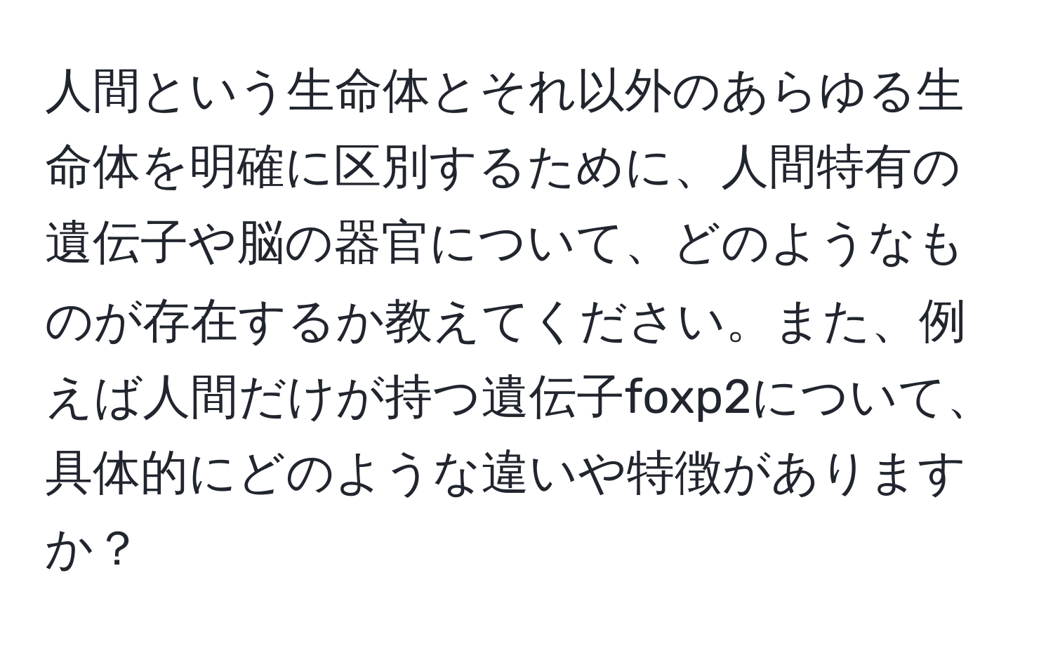 人間という生命体とそれ以外のあらゆる生命体を明確に区別するために、人間特有の遺伝子や脳の器官について、どのようなものが存在するか教えてください。また、例えば人間だけが持つ遺伝子foxp2について、具体的にどのような違いや特徴がありますか？